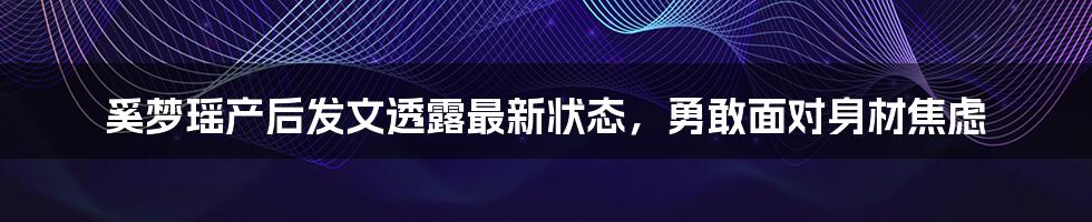 奚梦瑶产后发文透露最新状态,勇敢面对身材焦虑