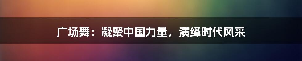 广场舞：凝聚中国力量，演绎时代风采