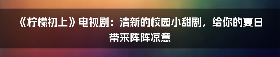 《柠檬初上》电视剧:清新的校园小甜剧,给你的夏日带来阵阵凉意