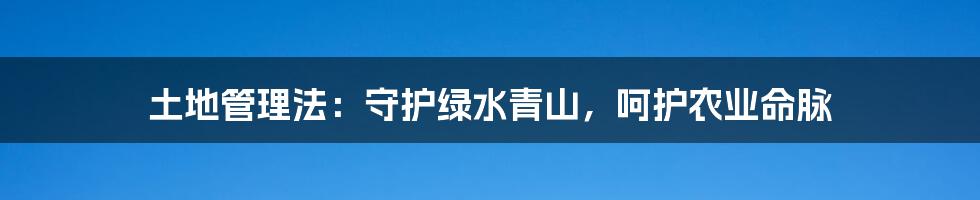 土地管理法:守护绿水青山,呵护农业命脉