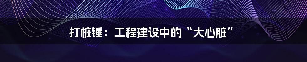 打桩锤:工程建设中的“大心脏”