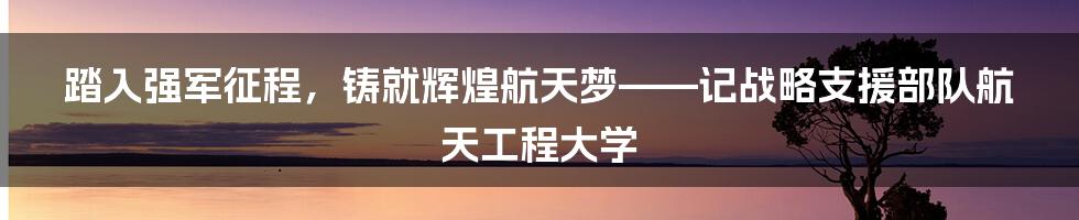 踏入强军征程，铸就辉煌航天梦——记战略支援部队航天工程大学