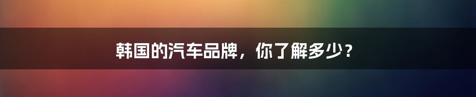 韩国的汽车品牌，你了解多少？