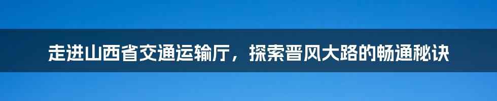 走进山西省交通运输厅，探索晋风大路的畅通秘诀