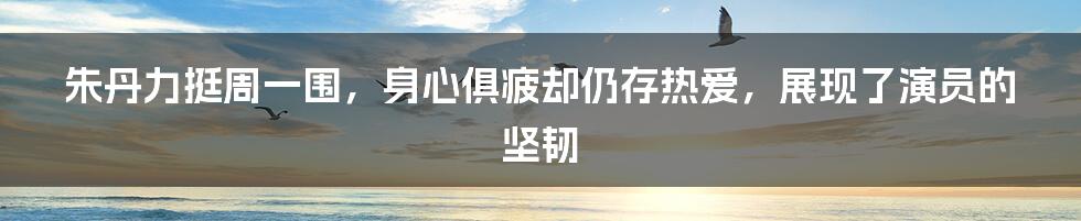 朱丹力挺周一围，身心俱疲却仍存热爱，展现了演员的坚韧