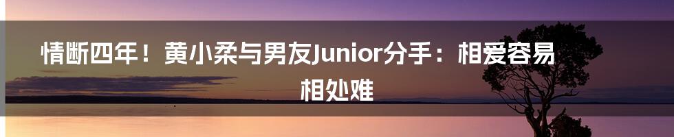 情断四年！黄小柔与男友Junior分手：相爱容易相处难