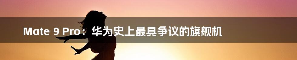 Mate 9 Pro:华为史上最具争议的旗舰机