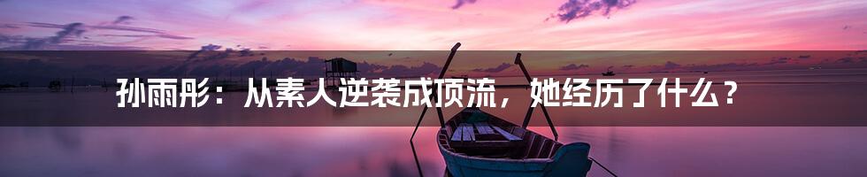 孙雨彤：从素人逆袭成顶流，她经历了什么？