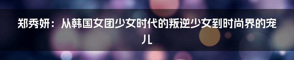 郑秀妍：从韩国女团少女时代的叛逆少女到时尚界的宠儿