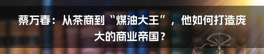 蔡万春：从茶商到“煤油大王”，他如何打造庞大的商业帝国？