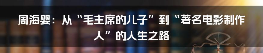 周海婴:从“毛主席的儿子”到“著名电影制作人”的人生之路