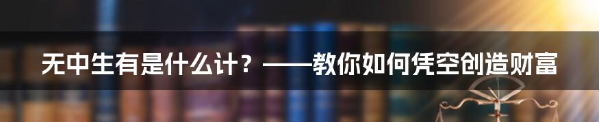 无中生有是什么计？——教你如何凭空创造财富