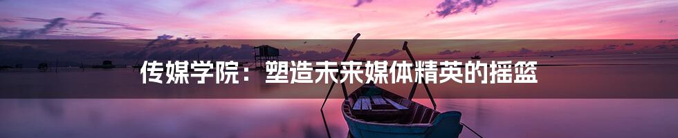 传媒学院:塑造未来媒体精英的摇篮