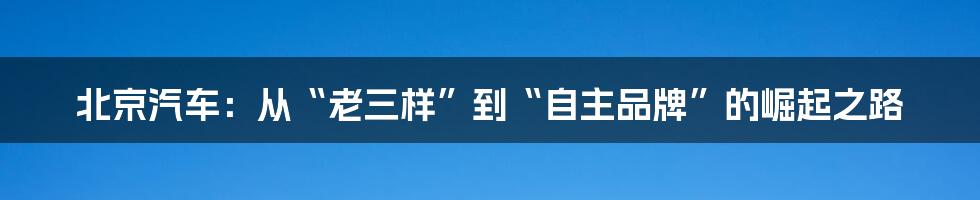 北京汽车：从“老三样”到“自主品牌”的崛起之路