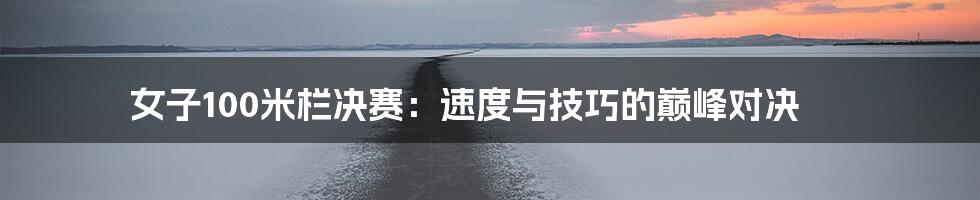 女子100米栏决赛:速度与技巧的巅峰对决