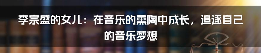 李宗盛的女儿:在音乐的熏陶中成长,追逐自己的音乐梦想