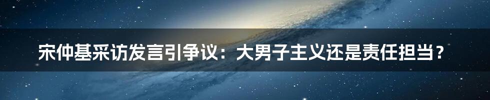 宋仲基采访发言引争议：大男子主义还是责任担当？