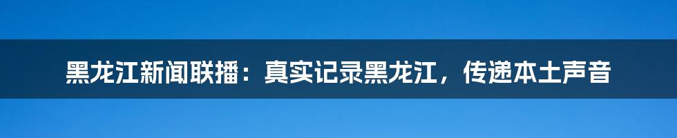 黑龙江新闻联播：真实记录黑龙江，传递本土声音