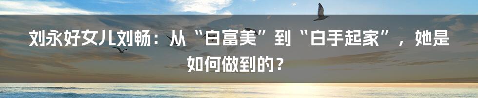 刘永好女儿刘畅：从“白富美”到“白手起家”，她是如何做到的？