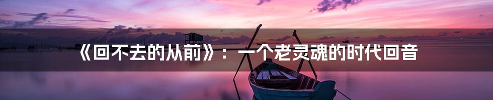 《回不去的从前》:一个老灵魂的时代回音
