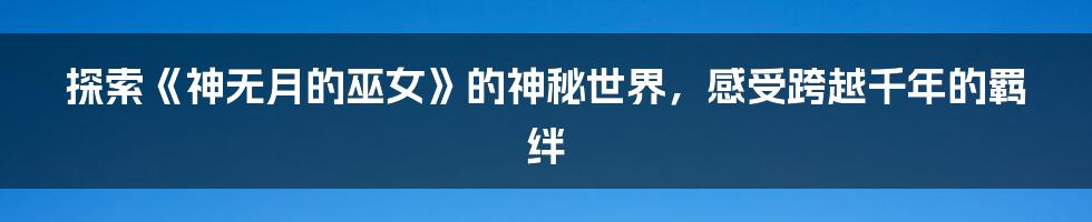 探索《神无月的巫女》的神秘世界,感受跨越千年的羁绊