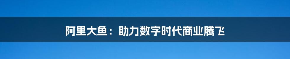 阿里大鱼:助力数字时代商业腾飞