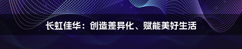 长虹佳华:创造差异化、赋能美好生活
