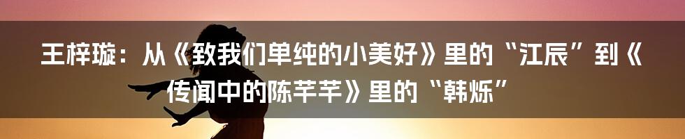 王梓璇:从《致我们单纯的小美好》里的“江辰”到《传闻中的陈芊芊》里的“韩烁”