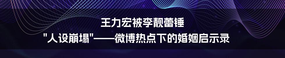 王力宏被李靓蕾锤 "人设崩塌"——微博热点下的婚姻启示录