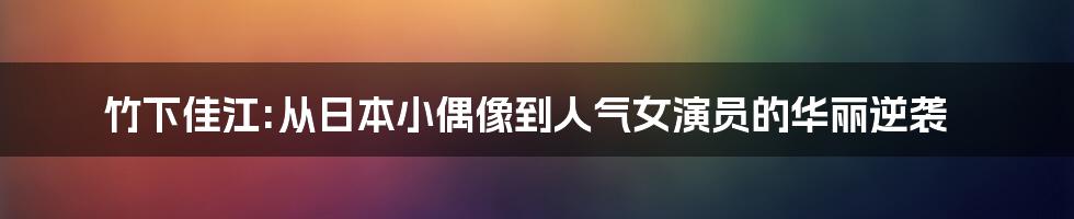 竹下佳江:从日本小偶像到人气女演员的华丽逆袭