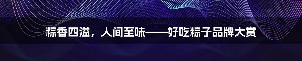 粽香四溢,人间至味——好吃粽子品牌大赏