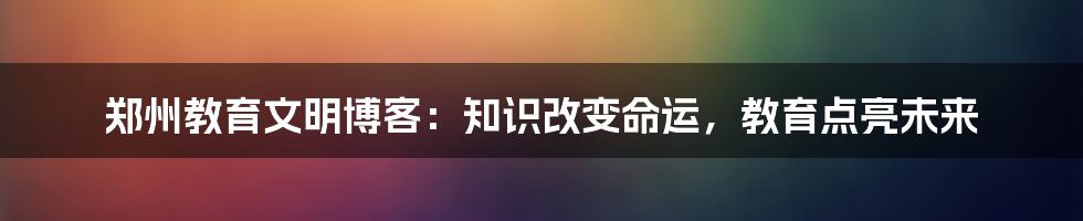 郑州教育文明博客：知识改变命运，教育点亮未来