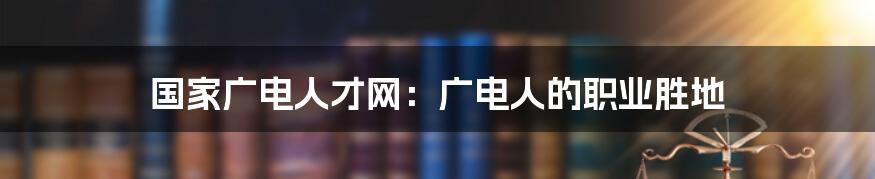 国家广电人才网:广电人的职业胜地