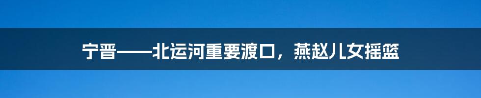 宁晋——北运河重要渡口,燕赵儿女摇篮