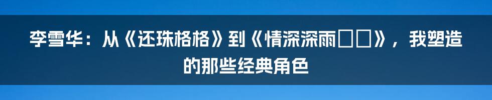 李雪华：从《还珠格格》到《情深深雨濛濛》，我塑造的那些经典角色