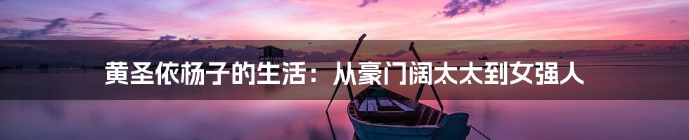 黄圣依杨子的生活:从豪门阔太太到女强人