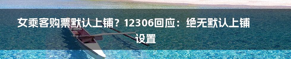 女乘客购票默认上铺?12306回应:绝无默认上铺设置