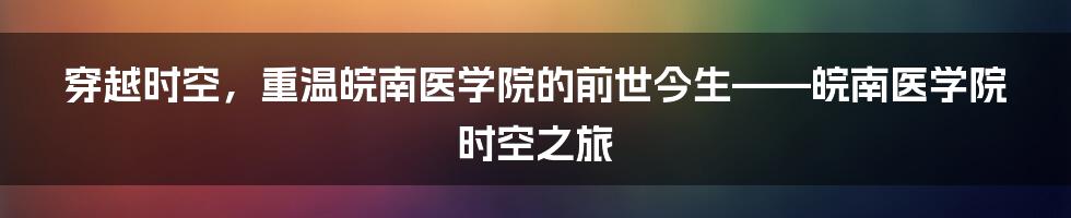 穿越时空,重温皖南医学院的前世今生——皖南医学院时空之旅