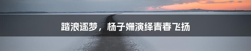 踏浪逐梦,杨子姗演绎青春飞扬