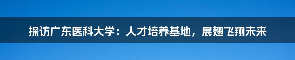 探访广东医科大学：人才培养基地，展翅飞翔未来