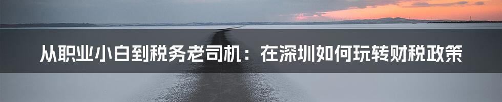 从职业小白到税务老司机:在深圳如何玩转财税政策