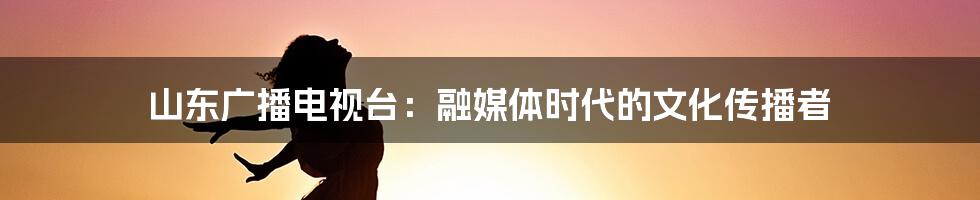 山东广播电视台：融媒体时代的文化传播者