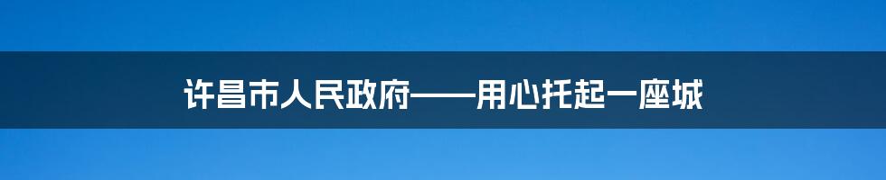 许昌市人民政府——用心托起一座城