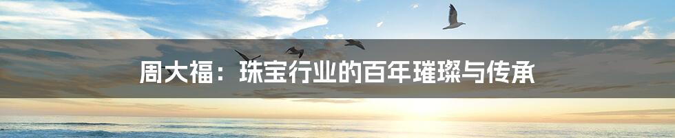 周大福:珠宝行业的百年璀璨与传承