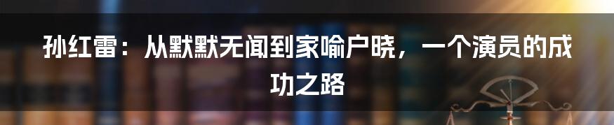 孙红雷:从默默无闻到家喻户晓,一个演员的成功之路