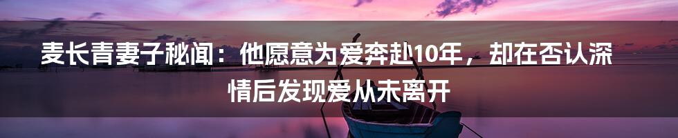 麦长青妻子秘闻：他愿意为爱奔赴10年，却在否认深情后发现爱从未离开