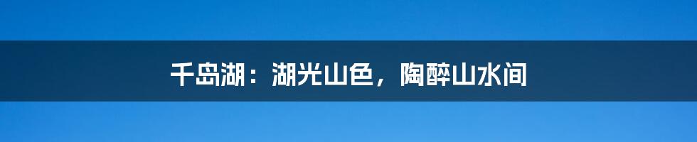 千岛湖:湖光山色,陶醉山水间