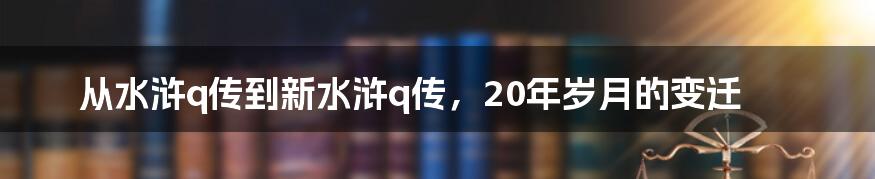 从水浒q传到新水浒q传，20年岁月的变迁