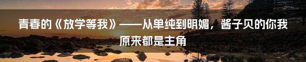 青春的《放学等我》——从单纯到明媚，酱子贝的你我原来都是主角