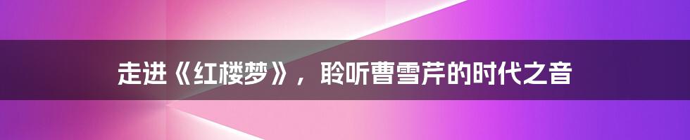 走进《红楼梦》,聆听曹雪芹的时代之音